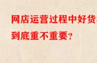網(wǎng)店運(yùn)營(yíng)過(guò)程中好貨源到底重不重要？